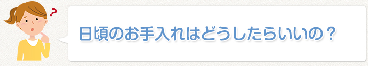 日頃のお手入れはどうしたらいいの？